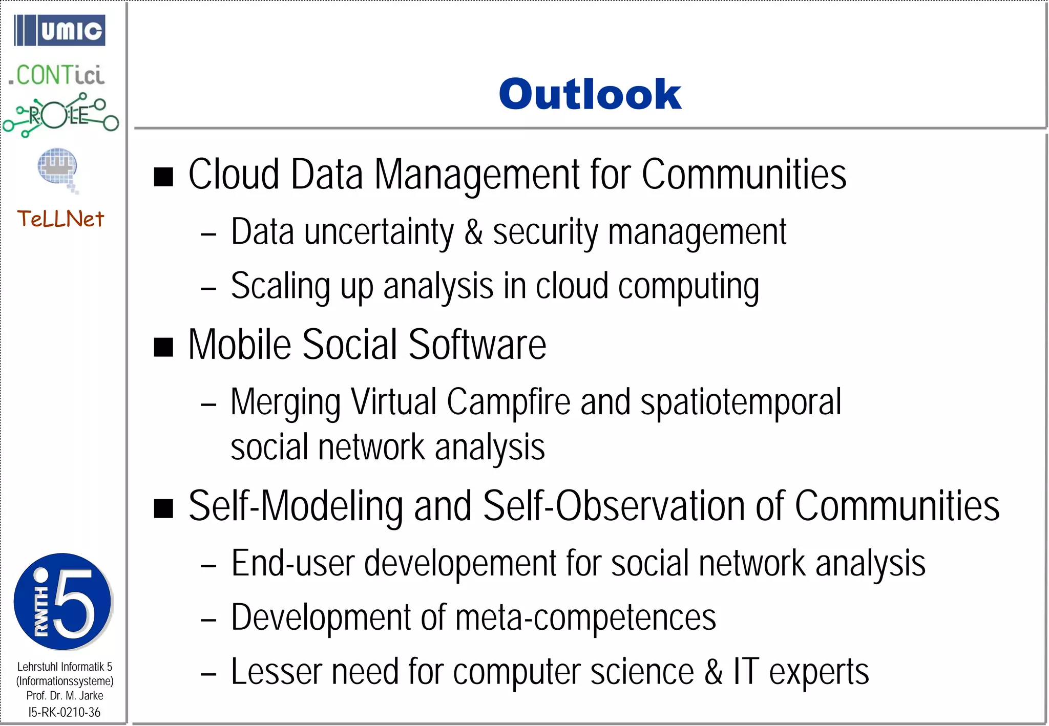 Outlook
                            Cloud Data Management for Communities
TeLLNet
                             – Data uncertainty & security management
                             – Scaling up analysis in cloud computing
                            Mobile Social Software
                             – Merging Virtual Campfire and spatiotemporal
                               social network analysis
                            Self-Modeling and Self-Observation of Communities
                             – End-user developement for social network analysis
                             – Development of meta-competences
Lehrstuhl Informatik 5
(Informationssysteme)
   Prof. Dr. M. Jarke
                             – Lesser need for computer science & IT experts
  I5-RK-0210-36
 
