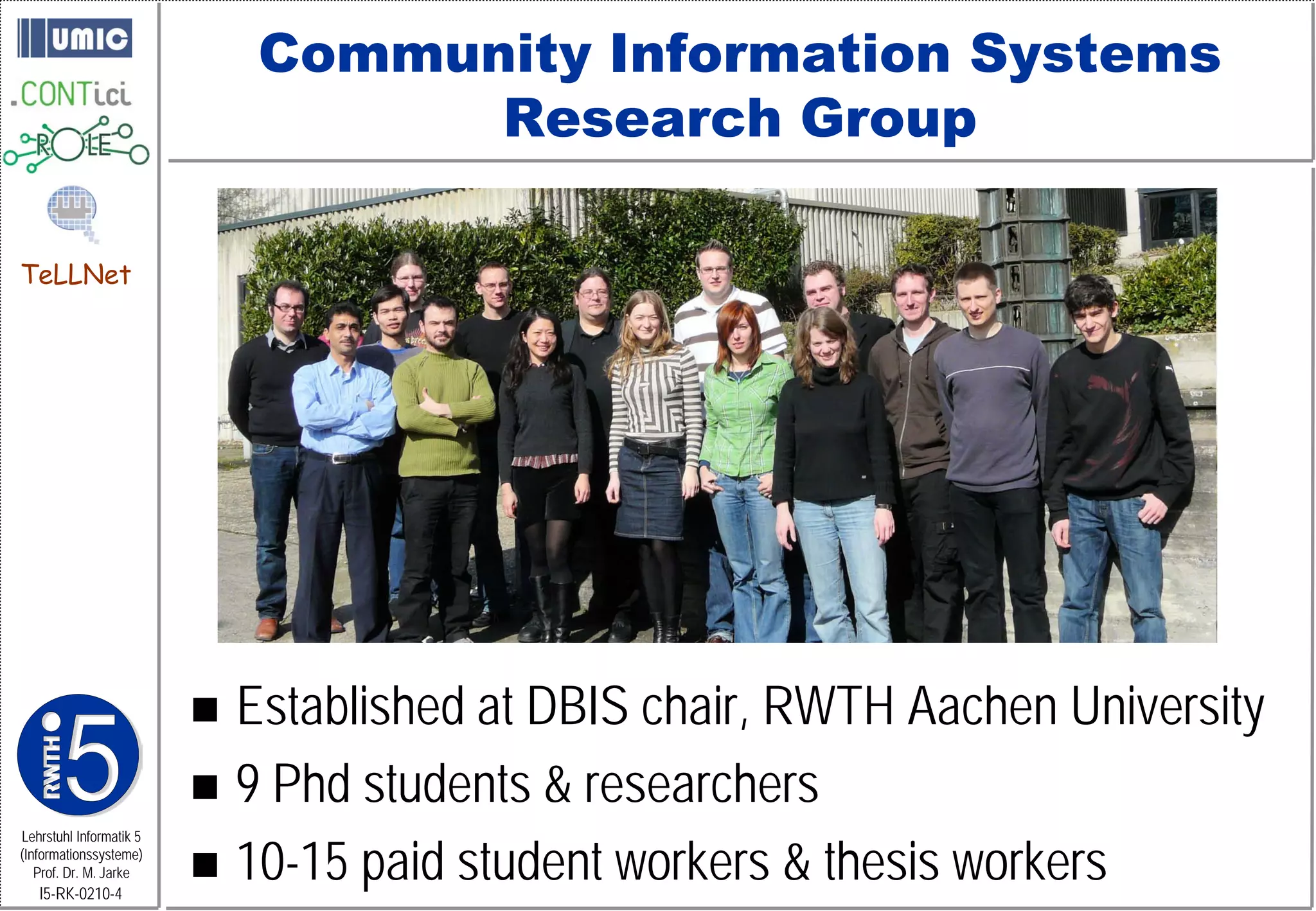 Community Information Systems
                                   Research Group

TeLLNet




                          Established at DBIS chair, RWTH Aachen University
                          9 Phd students & researchers
                          10-15 paid student workers & thesis workers
Lehrstuhl Informatik 5
(Informationssysteme)
   Prof. Dr. M. Jarke
   I5-RK-0210-4
 