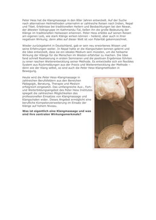 Peter Hess hat die Klangmassage in den 80er Jahren entwickelt. Auf der Suche
nach alternativen Heilmethoden unternahm er zahlreiche Reisen nach Indien, Nepal
und Tibet. Erlebnisse bei traditionellen Heilern und Beobachtungen bei den Newar,
der ältesten Volksgruppe im Kathmandu-Tal, ließen ihn die große Bedeutung der
Klänge im traditionellen Heilwesen erkennen. Peter Hess erlebte auf seinen Reisen
am eigenen Leib, wie stark Klänge wirken können - heilend, aber auch in ihrer
negativen Wirkung; denn alles auf dieser Welt ist von Polarität gekennzeichnet.
Wieder zurückgekehrt in Deutschland, gab er sein neu erworbenes Wissen und
seine Erfahrungen weiter. In Nepal hatte er die Klangschalen kennen gelernt und
die Idee entwickelt, dass sie ein ideales Medium sein müssten, um die heilsame
Wirkung der Klänge für die Menschen im Westen erfahrbar zu machen. Die Idee
fand schnell Realisierung in ersten Seminaren und die positiven Ergebnisse führten
zu einer raschen Weiterentwicklung seiner Methode. Es entwickelte sich ein flexibles
System aus Rückmeldungen aus der Praxis und Weiterentwicklung der Methode –
denn wie der Klang selbst, so sind auch die Peter Hess-Klangmethoden in
Bewegung.
Heute wird die Peter Hess-Klangmassage in
zahlreichen Berufsfeldern aus den Bereichen
Pädagogik, Beratung, Therapie und Medizin
erfolgreich eingesetzt. Das umfangreiche Aus-, Fortund Weiterbildungsangebot des Peter Hess Institutes
spiegelt die zahlreichen Möglichkeiten des
professionellen Einsatzes von Klangmassage und
Klangschalen wider. Dieses Angebot ermöglicht eine
berufliche Kompetenzerweiterung im Einsatz der
Klänge auf hohem Niveau.
Was ist eigentlich eine Klangmassage und was
sind ihre zentralen Wirkungsmerkmale?

 