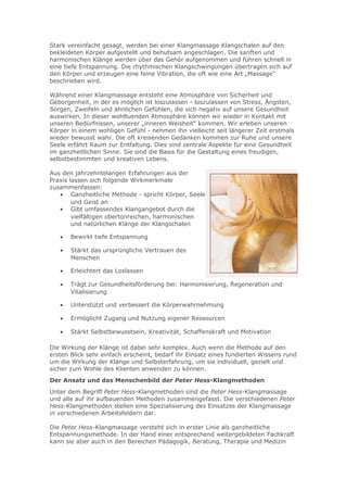Stark vereinfacht gesagt, werden bei einer Klangmassage Klangschalen auf den
bekleideten Körper aufgestellt und behutsam angeschlagen. Die sanften und
harmonischen Klänge werden über das Gehör aufgenommen und führen schnell in
eine tiefe Entspannung. Die rhythmischen Klangschwingungen übertragen sich auf
den Körper und erzeugen eine feine Vibration, die oft wie eine Art „Massage"
beschrieben wird.
Während einer Klangmassage entsteht eine Atmosphäre von Sicherheit und
Geborgenheit, in der es möglich ist loszulassen - loszulassen von Stress, Ängsten,
Sorgen, Zweifeln und ähnlichen Gefühlen, die sich negativ auf unsere Gesundheit
auswirken. In dieser wohltuenden Atmosphäre können wir wieder in Kontakt mit
unseren Bedürfnissen, unserer „inneren Weisheit" kommen. Wir erleben unseren
Körper in einem wohligen Gefühl - nehmen ihn vielleicht seit längerer Zeit erstmals
wieder bewusst wahr. Die oft kreisenden Gedanken kommen zur Ruhe und unsere
Seele erfährt Raum zur Entfaltung. Dies sind zentrale Aspekte für eine Gesundheit
im ganzheitlichen Sinne. Sie sind die Basis für die Gestaltung eines freudigen,
selbstbestimmten und kreativen Lebens.
Aus den jahrzehntelangen Erfahrungen aus der
Praxis lassen sich folgende Wirkmerkmale
zusammenfassen:
• Ganzheitliche Methode - spricht Körper, Seele
und Geist an
• Gibt umfassendes Klangangebot durch die
vielfältigen obertonreichen, harmonischen
und natürlichen Klänge der Klangschalen
•

Bewirkt tiefe Entspannung

•

Stärkt das ursprüngliche Vertrauen des
Menschen

•

Erleichtert das Loslassen

•

Trägt zur Gesundheitsförderung bei: Harmonisierung, Regeneration und
Vitalisierung

•

Unterstützt und verbessert die Körperwahrnehmung

•

Ermöglicht Zugang und Nutzung eigener Ressourcen

•

Stärkt Selbstbewusstsein, Kreativität, Schaffenskraft und Motivation

Die Wirkung der Klänge ist dabei sehr komplex. Auch wenn die Methode auf den
ersten Blick sehr einfach erscheint, bedarf ihr Einsatz eines fundierten Wissens rund
um die Wirkung der Klänge und Selbsterfahrung, um sie individuell, gezielt und
sicher zum Wohle des Klienten anwenden zu können.
Der Ansatz und das Menschenbild der Peter Hess-Klangmethoden
Unter dem Begriff Peter Hess-Klangmethoden sind die Peter Hess-Klangmassage
und alle auf ihr aufbauenden Methoden zusammengefasst. Die verschiedenen Peter
Hess-Klangmethoden stellen eine Spezialisierung des Einsatzes der Klangmassage
in verschiedenen Arbeitsfeldern dar.
Die Peter Hess-Klangmassage versteht sich in erster Linie als ganzheitliche
Entspannungsmethode. In der Hand einer entsprechend weitergebildeten Fachkraft
kann sie aber auch in den Bereichen Pädagogik, Beratung, Therapie und Medizin

 