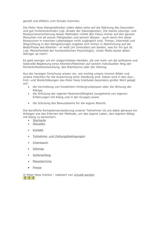 gezielt und effektiv zum Einsatz kommen.
Die Peter Hess-Klangmethoden zielen dabei stets auf die Stärkung des Gesunden
und gut Funktionierenden (vgl. Ansatz der Salutogenese). Die starke Lösungs- und
Ressourcenorientierung dieser Methoden richtet den Fokus immer auf den ganzen
Menschen mit all seinen Fähigkeiten und seinem Wissen - auch wenn ihm diese
Ressourcen in manchen Lebenslagen nicht zugänglich sind. Tempo, Intensität und
Wegrichtung in den Klangsitzungen ergeben sich immer in Abstimmung auf die
Bedürfnisse des Klienten - er weiß (im Innersten) am besten, was für ihn gut ist
(vgl. Menschenbild der humanistischen Psychologie). Unser Motto lautet dabei:
Weniger ist mehr!
Es geht weniger um ein zielgerichtetes Handeln, als viel mehr um die achtsame und
liebevolle Begleitung eines Klienten/Patienten auf seinem individuellen Weg der
Persönlichkeitsentwicklung, des Wachstums oder der Heilung.
Aus der heutigen Forschung wissen wir, wie wichtig unsere inneren Bilder und
unsere Intention für die Auswirkung einer Handlung sind. Daher wird in den Aus-,
Fort- und Weiterbildungen des Peter Hess Institutes besonders großer Wert gelegt
auf:
• die Vermittlung von fundiertem Hintergrundwissen über die Wirkung der
Klänge,
• die Schulung der eigenen Resonanzfähigkeit (ausgehend von eigenen
Erfahrungen mit Klang und in der Gruppe) sowie
•

die Schulung des Bewusstseins für die eigene Absicht.

Die berufliche Kompetenzerweiterung unserer Teilnehmer ist uns dabei genauso ein
Anliegen wie das Erlernen der Methode, um das eigene Leben, den eigenen Alltag
mit Klang zu bereichern.
• Startseite
• Aktuelles
•

Kontakt

•

Teilnahme- und Zahlungsbedingungen

•

Impressum

•

Sitemap

•

Seitenanfang

•

Messetermine

•

Presse

© Peter Hess Institut - realisiert von virtuell-werben

 