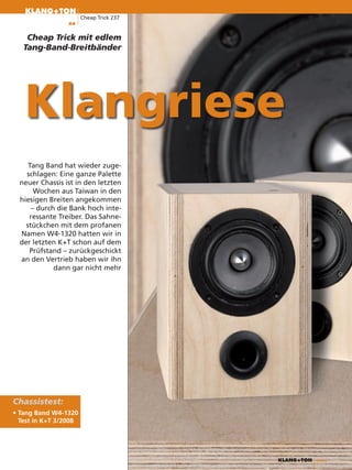 KLANG+TON
                       Cheap Trick 237
                 66


    Cheap Trick mit edlem
   Tang-Band-Breitbänder




   Klangriese
     Tang Band hat wieder zuge-
    schlagen: Eine ganze Palette
  neuer Chassis ist in den letzten
       Wochen aus Taiwan in den
  hiesigen Breiten angekommen
      – durch die Bank hoch inte-
     ressante Treiber. Das Sahne-
    stückchen mit dem profanen
  Namen W4-1320 hatten wir in
  der letzten K+T schon auf dem
     Prüfstand – zurückgeschickt
  an den Vertrieb haben wir ihn
             dann gar nicht mehr




Chassistest:
• Tang Band W4-1320
  Test in K+T 3/2008




                                         KLANG+TON   4/2008
 