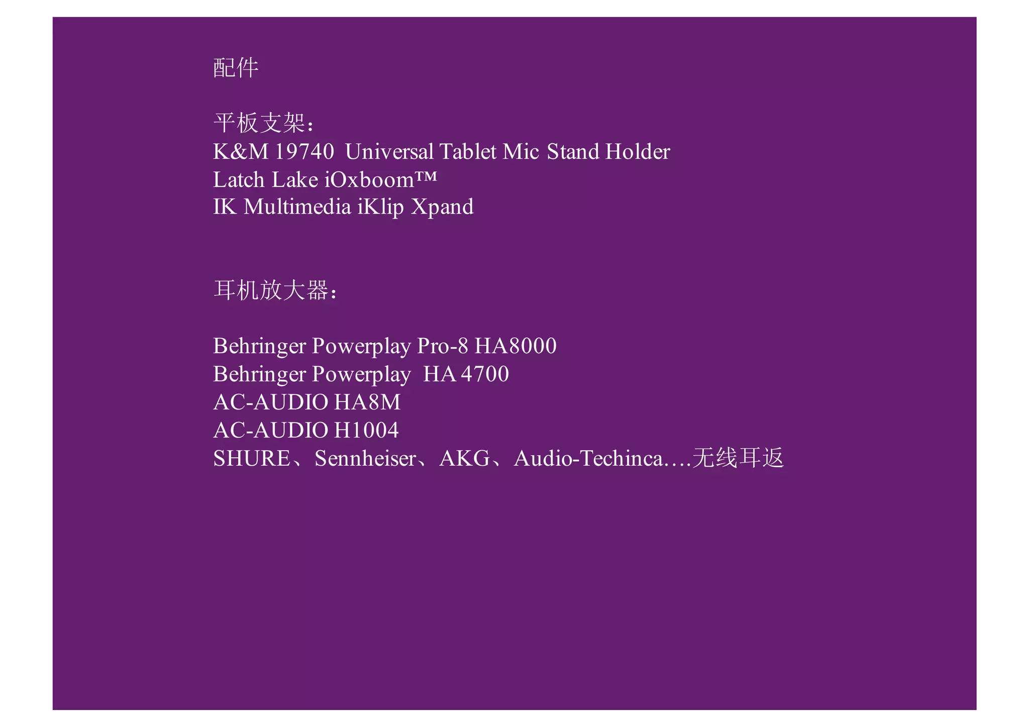 配件
平板支架：
K&M 19740 Universal Tablet Mic Stand Holder
Latch Lake iOxboom™
IK Multimedia iKlip Xpand
耳机放大器：
Behringer Powerplay Pro-8 HA8000
Behringer Powerplay HA 4700
AC-AUDIO HA8M
AC-AUDIO H1004
SHURE、Sennheiser、AKG、Audio-Techinca….无线耳返
 