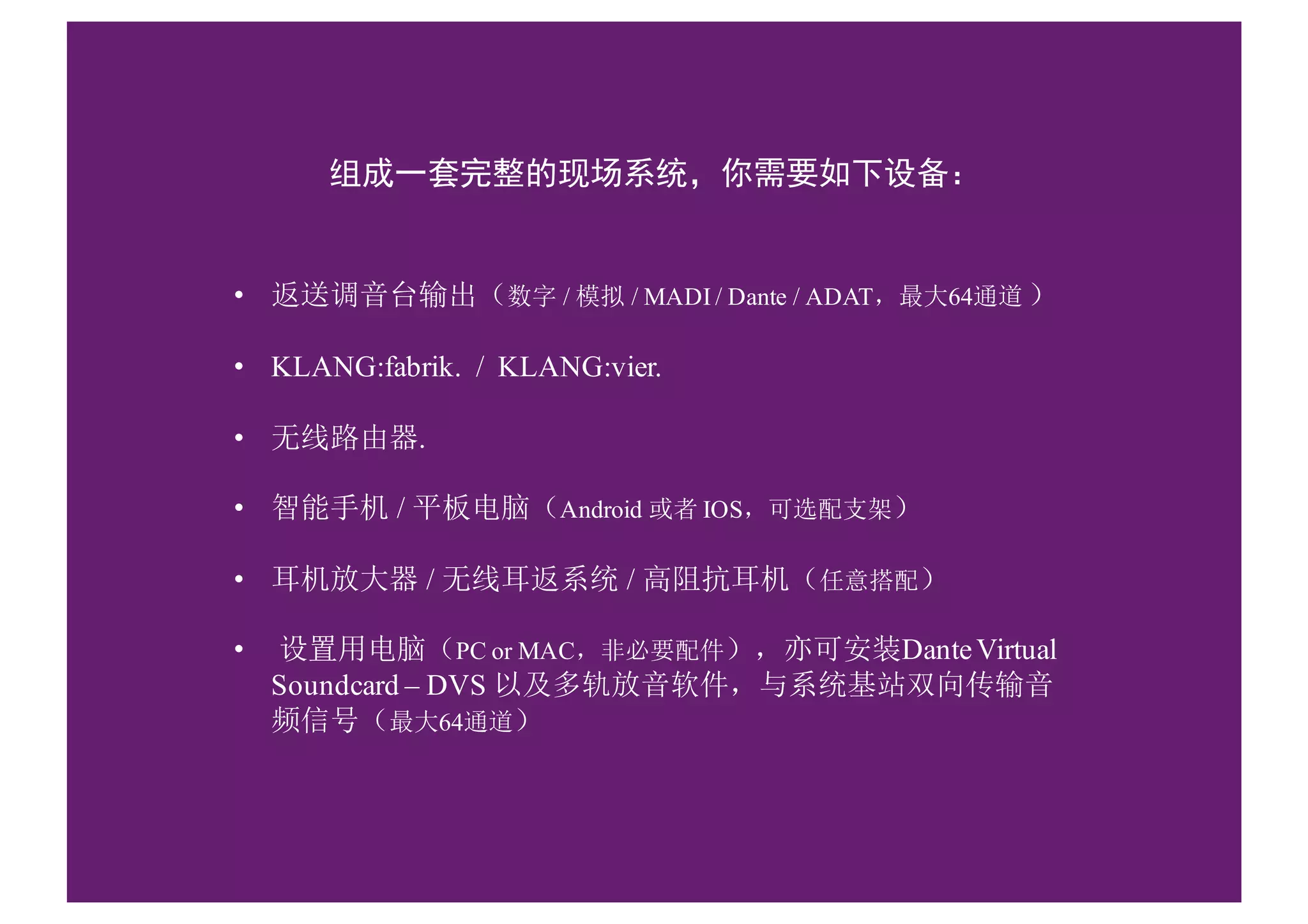 组成一套完整的现场系统，你需要如下设备：
• 返送调音台输出（数字 / 模拟 / MADI / Dante / ADAT，最大64通道 ）
• KLANG:fabrik. / KLANG:vier.
• 无线路由器.
• 智能手机 / 平板电脑（Android 或者 IOS，可选配支架）
• 耳机放大器 / 无线耳返系统 / 高阻抗耳机（任意搭配）
• 设置用电脑（PC or MAC，非必要配件），亦可安装DanteVirtual
Soundcard – DVS 以及多轨放音软件，与系统基站双向传输音
频信号（最大64通道）
 