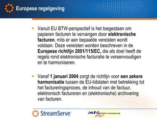 Europese regelgeving


       Vanuit EU BTW-perspectief is het toegestaan om
        papieren facturen te vervangen door elektronische
        facturen, mits er aan bepaalde vereisten wordt
        voldaan. Deze vereisten worden beschreven in de
        Europese richtlijn 2001/115/EC, die als doel heeft de
        regels rond elektronische facturatie te vereenvoudigen
        en te harmoniseren.

       Vanaf 1 januari 2004 zorgt de richtlijn voor een zekere
        harmonisatie tussen de EU-lidstaten met betrekking tot
        het factureringsproces, de inhoud van de factuur,
        elektronisch factureren en (elektronische) archivering
        van facturen.
 