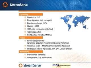 StreamServe

      Oprichting
               Opgericht in 1997
               Prive eigendom, sterk vermogend
               Licentie omzet groei ~20%
               Klanten >5,000
               >93% ratio vernieuwing onderhoud
               Technologie patent
               Hoofdkantoor in Boston, MA USA
      Focus
               Erkend categorie leider
               (Enterprise Document Presentment/Dynamic Publishing)
               Wereldwijd bereik – 14 kantoren met klanten in 130 landen
               Strategische relaties met Adobe, IBM, SAP, Lawson en Infor
      Momentum
               Internationale uitbreiding
               Winstgevend 2008, record omzet
 