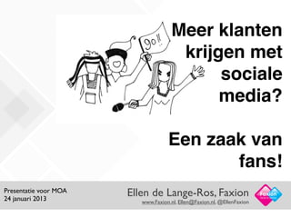 Meer klanten
                                       krijgen met
                                            sociale
                                            media?

                                    Een zaak van
                                           fans!
Presentatie voor MOA
24 januari 2013
                       Ellen de Lange-Ros, Faxion                        Facts in Action
                          www.Faxion.nl, Ellen@Faxion.nl, @EllenFaxion
 