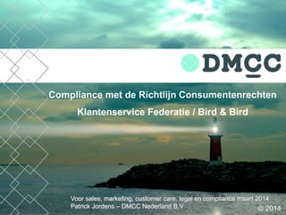 Voor sales, marketing, customer care, legal en compliance maart 2014
Patrick Jordens – DMCC Nederland B.V
Compliance met de Richtlijn Consumentenrechten
Klantenservice Federatie / Bird & Bird
© 2014
 