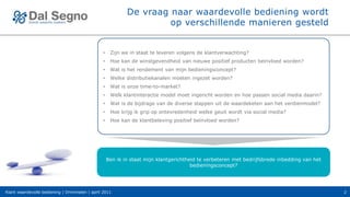 De vraag naar waardevolle bediening wordt
                                                                     op verschillende manieren gesteld


                                                •    Zijn we in staat te leveren volgens de klantverwachting?
                                                •    Hoe kan de winstgevendheid van nieuwe positief producten beïnvloed worden?
                                                •    Wat is het rendement van mijn bedieningsconcept?
                                                •    Welke distributiekanalen moeten ingezet worden?
                                                •    Wat is onze time-to-market?
                                                •    Welk klantinteractie model moet ingericht worden en hoe passen social media daarin?
                                                •    Wat is de bijdrage van de diverse stappen uit de waardeketen aan het verdienmodel?
                                                •    Hoe krijg ik grip op ontevredenheid welke geuit wordt via social media?
                                                •    Hoe kan de klantbeleving positief beïnvloed worden?




                                                    Ben ik in staat mijn klantgerichtheid te verbeteren met bedrijfsbrede inbedding van het
                                                                                       bedieningsconcept?




Klant waardevolle bediening | Drimmelen | april 2011                                                                                          2
 