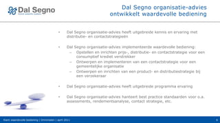 Dal Segno organisatie-advies
                                                                        ontwikkelt waardevolle bediening


                                           •     Dal Segno organisatie-advies heeft uitgebreide kennis en ervaring met
                                                 distributie- en contactstrategieën

                                           •     Dal Segno organisatie-advies implementeerde waardevolle bediening:
                                                  – Opstellen en inrichten prijs-, distributie- en contactstrategie voor een
                                                      consumptief krediet verstrekker
                                                  – Ontwerpen en implementeren van een contactstrategie voor een
                                                      gemeentelijke organisatie
                                                  – Ontwerpen en inrichten van een product- en distributiestrategie bij
                                                      een verzekeraar

                                           •     Dal Segno organisatie-advies heeft uitgebreide programma ervaring

                                           •     Dal Segno organisatie-advies hanteert best practice standaarden voor o.a.
                                                 assessments, rendementsanalyse, contact strategie, etc.




Klant waardevolle bediening | Drimmelen | april 2011                                                                           6
 