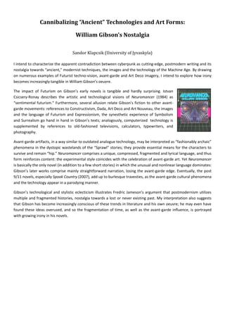 Cannibalizing “Ancient” Technologies and Art Forms:

                                     William Gibson’s Nostalgia

                                   Sandor Klapcsik (University of Jyvaskyla)

I intend to characterize the apparent contradiction between cyberpunk as cutting-edge, postmodern writing and its
nostalgia towards “ancient,” modernist techniques, the images and the technology of the Machine Age. By drawing
on numerous examples of Futurist techno-vision, avant-garde and Art Deco imagery, I intend to explore how irony
becomes increasingly tangible in William Gibson’s oeuvre.

The impact of Futurism on Gibson’s early novels is tangible and hardly surprising. Istvan
Csicsery-Ronay describes the artistic and technological visions of Neuromancer (1984) as
“sentimental futurism.” Furthermore, several allusion relate Gibson’s fiction to other avant-
garde movements: references to Constructivism, Dada, Art Deco and Art Nouveau, the images
and the language of Futurism and Expressionism, the synesthetic experience of Symbolism
and Surrealism go hand in hand in Gibson’s texts; analogously, computerized technology is
supplemented by references to old-fashioned televisions, calculators, typewriters, and
photography.

Avant-garde artifacts, in a way similar to outdated analogue technology, may be interpreted as “fashionably archaic”
phenomena in the dystopic wastelands of the “Sprawl” stories; they provide essential means for the characters to
survive and remain “hip.” Neuromancer comprises a unique, compressed, fragmented and lyrical language, and thus
form reinforces content: the experimental style coincides with the celebration of avant-garde art. Yet Neuromancer
is basically the only novel (in addition to a few short stories) in which the unusual and nonlinear language dominates:
Gibson’s later works comprise mainly straightforward narration, losing the avant-garde edge. Eventually, the post
9/11 novels, especially Spook Country (2007), add up to burlesque travesties, as the avant-garde cultural phenomena
and the technology appear in a parodying manner.

Gibson’s technological and stylistic eclecticism illustrates Fredric Jameson’s argument that postmodernism utilizes
multiple and fragmented histories, nostalgia towards a lost or never existing past. My interpretation also suggests
that Gibson has become increasingly conscious of these trends in literature and his own oeuvre; he may even have
found these ideas overused, and so the fragmentation of time, as well as the avant-garde influence, is portrayed
with growing irony in his novels.
 