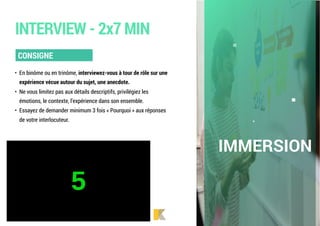 • En binôme ou en trinôme, interviewez-vous à tour de rôle sur une
expérience vécue autour du sujet, une anecdote.
• Ne vous limitez pas aux détails descriptifs, privilégiez les
émotions, le contexte, l’expérience dans son ensemble.
• Essayez de demander minimum 3 fois « Pourquoi » aux réponses
de votre interlocuteur.
CONSIGNE
INTERVIEW - 2x7 MIN
IMMERSION
 