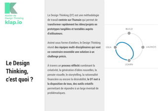 Le Design
Thinking, 
c’est quoi ?
Le Design Thinking (DT) est une méthodologie
de travail centrée sur l’humain qui permet de
transformer rapidement les idées/projets en
prototypes tangibles et testables auprès
d’utilisateurs.
Animé sous forme d’ateliers, le Design Thinking
réunit des équipes multi-disciplinaires qui vont
co-construire ensemble une solution à un
challenge précis.
À travers un process réfléchi combinant la
créativité, la génération d'idées nouvelles, la
pensée visuelle, le storytelling, la rationnalité
financière ou encore la désirabilité, le DT met à
la disposition de tous, des outils créatifs
permettant de répondre à un large éventail de
problématiques.
 