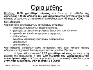 Όρια μέθης Κανόνας:   0,50  γραμ/λίτρο αίματος  και άνω με τη μέθοδο της αιμοληψίας ή  0,25  χιλιοστά του γραμμαρίου/λίτρο εκπνεόμενου αέρα  και άνω μετρούμενο με τη συσκευή αλκοολόμετρου ( 42 παρ.1  ΚΟΚ)   Κατ’ εξαίρεση ,  για οδηγούς συγκεκριμένων κατηγοριών οχημάτων επιβατηγών αυτοκινήτων δημόσιας χρήσης, φορτηγών με μέγιστο επιτρεπόμενο βάρος άνω των 3,5 τόνων, σχολικών και λοιπών κατηγοριών λεωφορείων,  ασθενοφόρων,  οχημάτων μεταφοράς επικινδύνων εμπορευμάτων μοτοσικλετών, μοτοποδηλάτων για οδηγούς οχημάτων κάθε κατηγορίας που είναι κάτοχοι άδειας οδήγησης επί χρονικό διάστημα μικρότερο των δύο (2) ετών  το όριο μέθης είναι από  0,20 γραμ/λίτρο αίματος  και άνω με τη μέθοδο της αιμοληψίας ή από  0,10 χιλιοστά του γραμμαρίου/λίτρο εκπνεόμενου αέρα  και άνω μετρούμενο με τη συσκευή αλκοολόμετρου  (ΥπΑποφ 43500/5691, ΦΕΚ Β 1055/12-8-2002)   