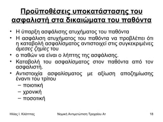 Προϋποθέσεις υποκατάστασης του ασφαλιστή στα δικαιώματα του παθόντα Η ύπαρξη ασφάλισης ατυχήματος του παθόντα  Η ασφάλιση ατυχήματος του παθόντα να προβλέπει ότι η καταβολή ασφαλίσματος αντιστοιχεί στις συγκεκριμένες  άμεσες ζημίες  του  ο παθών να είναι ο λήπτης της ασφάλισης.  Καταβολή του ασφαλίσματος στον παθόντα από τον ασφαλιστή. Αντιστοιχία ασφαλίσματος με αξίωση αποζημίωσης έναντι του τρίτου ποιοτική  χρονική  ποσοτική  