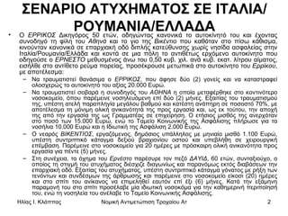 ΣΕΝΑΡΙΟ ΑΤΥΧΗΜΑΤΟΣ ΣΕ ΙΤΑΛΙΑ/ΡΟΥΜΑΝΙΑ/ΕΛΛΑΔΑ Ο  ΕΡΡΙΚΟΣ  Δικηγόρος 50 ετών, οδηγώντας κανονικά το αυτοκίνητό του και έχοντας συνοδηγό τη φίλη του  Αθηνά  και το γιο της  Βικέντιο  που καθόταν στο πίσω κάθισμα, κινούνταν κανονικά σε επαρχιακή οδό διπλής κατεύθυνσης χωρίς νησίδα ασφαλείας στην Ιταλία/Ρουμανία/Ελλάδα και κοντά σε μια πόλη το αντιθέτως ερχόμενο αυτοκίνητο που οδηγούσε ο  ΕΡΝΕΣΤΟ  μεθυσμένος άνω του 0,50 κυβ. χιλ. ανά κυβ. εκατ. λίτρου αίματος, εισήλθε στο αντίθετο ρεύμα πορείας, προσέκρουσε μετωπικά στο αυτοκίνητο του  Ερρίκου , με αποτέλεσμα: Να τραυματιστεί θανάσιμα ο  ΕΡΡΙΚΟΣ , που άφησε δύο (2) γονείς και να καταστραφεί ολοσχερώς το αυτοκίνητό του αξίας 20.000 Ευρώ. Να τραυματιστεί σοβαρά η συνοδηγός του  ΑΘΗΝΑ  η οποία μεταφέρθηκε στο κοντινότερο νοσοκομείο, όπου παρέμεινε νοσηλευόμενη επί δύο (2) μήνες. Εξαιτίας του τραυματισμού της, υπέστη ατελή παραπληγία μεγάλου βαθμού και κατέστη ανάπηρη σε ποσοστό 70%, με αποτέλεσμα τη μόνιμη ολική ανικανότητά της προς εργασία και, ως εκ τούτου, την αποχή της από την εργασία της ως Γραμματέας σε επιχείρηση. Ο ετήσιος μισθός της ανερχόταν στο ποσό των 15.000 Ευρώ, ενώ το Ταμείο Κοινωνικής της Ασφάλισης πλήρωσε για τα νοσήλια 10.000 Ευρώ και η Ιδιωτική της Ασφάλιση 2.000 Ευρώ. Ο νεαρός  ΒΙΚΕΝΤΙΟΣ , εργαζόμενος, δημόσιος υπάλληλος με μηνιαίο μισθό 1.100 Ευρώ, υπέστη συντριπτικό κάταγμα δεξιού βραχιονίου οστού και υπεβλήθη σε χειρουργική επέμβαση. Παρέμεινε στο νοσοκομείο για 20 ημέρες με πρόσκαιρη ολική ανικανότητα προς εργασία για πέντε (5) μήνες. Στη συνέχεια, το όχημα του  Ερνέστο  παρέσυρε τον πεζό  ΔΑΥΙΔ , 60 ετών, συνταξιούχο, ο οποίος τη στιγμή του ατυχήματος διέσχιζε διαγωνίως και παρανόμως εκτός διαβάσεων την επαρχιακή οδό. Εξαιτίας του ατυχήματος, υπέστη συντριπτικό κάταγμα γόνατος με ρήξη των τενόντων και συνδέσμων της άρθρωσης και παρέμεινε στο νοσοκομείο είκοσι (20) ημέρες και στο σπίτι του ανίκανος να επιμεληθεί εαυτόν επί έξι (6) μήνες. Κατά την εξάμηνη παραμονή του στο σπίτι προσέλαβε μία ιδιωτική νοσοκόμα για την καθημερινή περιποίησή του, ενώ τη νοσηλεία του ανέλαβε το Ταμείο Κοινωνικής Ασφάλισης.  