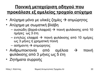 Ποινική μεταχείριση οδηγού που προκάλεσε εξ αμελείας τροχαίο ατύχημα Ατύχημα μόνο με υλικές ζημίες    ατιμώρητος  Ατύχημα με σωματική βλάβη  ουσιώδη (βαριά-ελαφριά)    ποινή φυλάκισης από 10 ημέρες  ως 3 έτη εντελώς ελαφρά    ποινή φυλάκισης από 10 ημέρες ως 3 μήνες ή χρηματική ποινή ασήμαντη    ατιμώρητος Ανθρωποκτονία από αμέλεια    ποινή φυλάκισης από 3 μήνες ως 5 έτη  Ζητήματα συρροής  