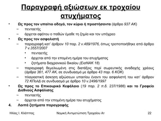 Παραγραφή αξιώσεων εκ τροχαίου ατυχήματος Ως προς τον υπαίτιο οδηγό, τον κύριο ή προστήσαντα  (άρθρο  937 ΑΚ )  πενταετής  άρχεται αφότου ο παθών έμαθε τη ζημία και τον υπόχρεο Ως προς τον ασφαλιστή   παραγραφή κατ’  άρθρον 10  παρ.  2 ν.489/1976,  όπως τροποποιήθηκε από άρθρο  7 ν.3557/2007   πενταετής άρχεται από την επομένη ημέρα του ατυχήματος ζητήματα διαχρονικού δικαίου  (ΕισΝΑΚ 18 )  παραγραφή θεμελιωμένη στις διατάξεις περί σωρευτικής αναδοχής χρέους ( άρθρα 361,   477 ΑΚ,  σε συνδυασμό με άρθρο  43 παρ. 6 ΚΟΚ )  πλαγιαστική άσκηση αξιώσεων υπαιτίου έναντι του ασφαλιστή του κατ’ άρθρον  72 ΚΠολΔ  σε συνδυασμό με άρθρο  10 ν.2496/1997   Ως προς το Επικουρικό Κεφάλαιο  ( 19 παρ.   2 π.δ. 237/1986 )  και το Γραφείο Διεθνούς Ασφάλισης   πενταετής άρχεται από την επομένη ημέρα του ατυχήματος  Λοιπά ζητήματα παραγραφής  