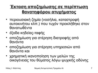 Έκταση αποζημίωσης σε περίπτωση θανατηφόρου ατυχήματος περιουσιακή ζημία (νοσήλια, καταστροφή αυτοκινήτου κλπ.) που τυχόν προκλήθηκε στον θανατωθέντα  έξοδα κηδείας-ταφής  αποζημίωση για στέρηση διατροφής από θανόντα  αποζημίωση για στέρηση υπηρεσιών από θανόντα και  χρηματική ικανοποίηση των μελών της οικογένειας του θύματος λόγω ψυχικής οδύνης  