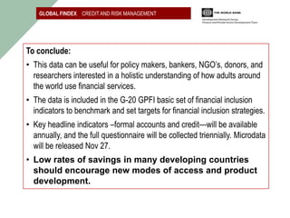 GLOBAL FINDEX CREDIT AND RISK MANAGEMENT




To conclude:
• This data can be useful for policy makers, bankers, NGO’s, donors, and
  researchers interested in a holistic understanding of how adults around
  the world use financial services.
• The data is included in the G-20 GPFI basic set of financial inclusion
  indicators to benchmark and set targets for financial inclusion strategies.
• Key headline indicators –formal accounts and credit—will be available
  annually, and the full questionnaire will be collected triennially. Microdata
  will be released Nov 27.
• Low rates of savings in many developing countries
  should encourage new modes of access and product
  development.
 