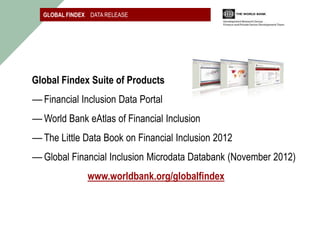 GLOBAL FINDEX DATA RELEASE




Global Findex Suite of Products
― Financial Inclusion Data Portal
― World Bank eAtlas of Financial Inclusion
― The Little Data Book on Financial Inclusion 2012
― Global Financial Inclusion Microdata Databank (November 2012)
               www.worldbank.org/globalfindex
 