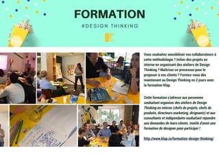 29
Vous souhaitez sensibiliser vos collaborateurs à
cette méthodologie ? Initier des projets en
interne en organisant des ateliers de Design
Thinking ? Maîtriser ce processus pour le
proposer à vos clients ? Formez-vous dès
maintenant au Design Thinking en 2 jours avec
la formation Klap.
Cette formation s’adresse aux personnes
souhaitant organiser des ateliers de Design
Thinking en interne (chefs de projets, chefs de
produits, directeurs marketing, dirigeants) et aux
consultants et indépendants souhaitant répondre
aux demandes de leurs clients. Inutile d’avoir une
formation de designer pour participer !
http://www.klap.io/formation-design-thinking/
 