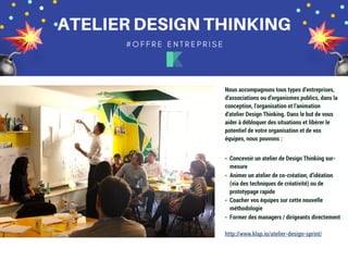 30
Nous accompagnons tous types d’entreprises,
d’associations ou d’organismes publics, dans la
conception, l’organisation et l’animation
d’atelier Design Thinking. Dans le but de vous
aider à débloquer des situations et libérer le
potentiel de votre organisation et de vos
équipes, nous pouvons :
- Concevoir un atelier de Design Thinking sur-
mesure
- Animer un atelier de co-création, d’idéation
(via des techniques de créativité) ou de
prototypage rapide
- Coacher vos équipes sur cette nouvelle
méthodologie
- Former des managers / dirigeants directement
http://www.klap.io/atelier-design-sprint/
 