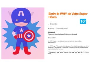 8
Ecrire le WHY de Votre Super
Héros
o Ensemble
❖ Ecrire / Finaliser le WHY
CONSIGNE
Pour ......... (contribution) afin de............ (impact)
Simple et Clair
Le WHY n'a pas à sonner juste/ il doit permettre de se sentir bien.
Il faut l’AIMER
Le WHY exige d'être une partie de quelque chose de plus grand que soi-même.
Privilégiez le langage oral, le parler vrai, authentique, celui qui va atteindre vos
clients, leur montrer que vous
“People don’t buy “what” you do, they buy “why” you do it” – Simon
Sinek
10’
 