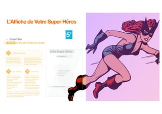 9
L’Affiche de Votre Super Héros
o Ensemble
5’
L’affiche de pub
Une affiche de publicité
est un excellent moyen
de tester la proposition
de valeur de votre projet.
Avec quelques mots et une
image inspirante l’affiche doit
attirer l’attention de la cible
principale et lui donner envie
d’utiliser votre produit.
La phrase d’accroche ici
Sa baseline
Votre Super Héros
Le contenu
Attention, une affiche de pub n’est pas là pour expliquer
comment fonctionne la solution ! Donc pas de schémas,
ni d’explications détaillées du fonctionnement, l’affiche
doit être simple et impactante.
Le visuel
Donner un nom à votre
solution, une baseline et
écrivez une phrase
d’accroche.
Pour capter l’attention de
la cible, l’affiche peut
utiliser l’humour, la
provocation ou le
suspens.
L’image doit être simple,
claire et percutante. Elle
doit être en adéquation
avec le message.
Essayez de ne pas
forcément mettre le
visuel de l’interface mais
concentrez-vous bien sur
la proposition de valeur.
AFFICHE PUBLICITAIREDECIDE
 