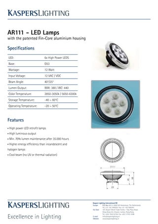 AR111 - LED Lamps
with the patented Fin-Core aluminium housing

Specifications
                                    AR111 Series
                                  AR111 Series
LED:                         6x High Power LEDS
Base:                        G53
Wattage:                     12 Watt
Input Voltage:               12 VAC / VDC
Beam Angle:                  40°/25°
Lumen Output:                WW: 380 / WC: 440
Color Temperature:           2850-3050k / 5650-6300k
Storage Temperature:         -40 ~ 60°C
Operating Temperature:       -20 ~ 50°C



Features
• High power LED retrofit lamps
• High luminous output
• Min. 70% lumen maintenance after 35.000 hours
• Higher energy efficiency than incandescent and
halogen lamps
• Cool beam (no UV or thermal radiation)




                                                            Kaspers Lighting International BV
                                                            Europe:      P.O. Box 6013, 4900 HA Oosterhout, The Netherlands
                                                                         Tel. +31 162 499202, Fax +31 162 499265
                                                            Far-East:    1/F, Airport World Trade Center, 1 Sky Plaza Road,
                                                                         Hong Kong Intl. Airport, Lantau, Hong Kong


Excellence in Lighting
                                                                         Tel. +852 2824 8764, Fax +852 3756 3599
                                                            E-mail:      info@kasperslighting.nl
                                                            Website:     www.kasperslighting.nl

                            DayStar Electric Technology Co.,Ltd
 