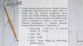  Pasien laki-laki berusia 68 tahun dengan keluhan
penglihatan mata kanan dan kiri kabur sejak ± 2
tahun yang lalu. Awalnya penglihatan hanya
buram dan sedikit berkabut, seiring berjalannya
waktu pasien merasa semakin sulit melihat. Mata
nyeri (-), bengkak (-), merah (-), dan berair (-).
Riwayat pengobatan (-), Riwayat keluarga
dengan keluhan serupa (-), Hipertensi (+)
 Tanda vital : N 83 x/m, TD 180/100
mmHg, R : 18 x/m.
 VOD : 1/60
 VOS : 0,5/60
 ODS : lensa keruh (+) seluruhnya,
shadow test (-)
11
 