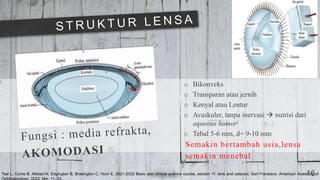 Tsai L, Currie B, Afshari N, Edgington B, Brasington C, Horn E. 2021-2022 Basic and clinical science course, section 11: lens and cataract. San Fransisco: American Academy of
16
o Bikonveks
o Transparan atau jernih
o Kenyal atau Lentur
o Avaskuler, tanpa inervasi  nutrisi dari
aqueous humor
o Tebal 5-6 mm, d= 9-10 mm
Semakin bertambah usia,lensa
semakin menebal
 