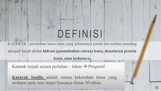 DEFINISI
KATARAK ; perubahan lensa mata yang seharusnya jernih dan tembus pandang
menjadi keruh akibat hidrasi (penambahan cairan) lensa, denaturasi protein
lensa, atau keduanya.
18
Katarak terjadi secara perlahan – lahan  Progresif
Katarak Senilis adalah semua kekeruhan lensa yang
terdapat pada usia lanjut biasanya diatas 50 tahun.
 