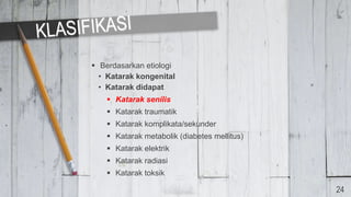  Berdasarkan etiologi
• Katarak kongenital
• Katarak didapat
 Katarak senilis
 Katarak traumatik
 Katarak komplikata/sekunder
 Katarak metabolik (diabetes mellitus)
 Katarak elektrik
 Katarak radiasi
 Katarak toksik
24
 