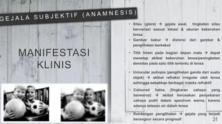 MANIFESTASI
KLINIS
• Silau (glare)  gejala awal, tingkatan silau
bervariasi sesuai lokasi & ukuran kekeruhan
lensa
• Gambar kabur  distorsi dari gambar &
penglihatan berkabut
• Titik hitam pada bagian depan mata  dapat
menetap akibat kekeruhan lensa/peningkatan
densitas pada satu titik tertentu di lensa
• Uniocular poliopia (penglihatan ganda dari suatu
objek)  akibat refraksi irregular oleh lensa
sehingga sebabkan berbagai indeks refraktif
• Coloured halos (lingkaran cahaya yang
berwarna)  akibat kerusakan penyebaran
cahaya putih dalam spectrum warna, karena
adanya tetesan air dalam lensa
• Kehilangan penglihatan  gejala yang terjadi
berangsur secara progresif 31
 