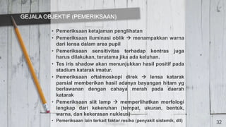 • Pemeriksaan ketajaman penglihatan
• Pemeriksaan iluminasi oblik  menampakkan warna
dari lensa dalam area pupil
• Pemeriksaan sensitivitas terhadap kontras juga
harus dilakukan, terutama jika ada keluhan.
• Tes iris shadow akan menunjukkan hasil positif pada
stadium katarak imatur.
• Pemeriksaan oftalmoskopi direk  lensa katarak
parsial memberikan hasil adanya bayangan hitam yg
berlawanan dengan cahaya merah pada daerah
katarak
• Pemeriksaan slit lamp  memperlihatkan morfologi
lengkap dari kekeruhan (tempat, ukuran, bentuk,
warna, dan kekerasan nukleus)
• Pemeriksaan lain terkait faktor resiko (penyakit sistemik, dll)
GEJALA OBJEKTIF (PEMERIKSAAN)
32
 