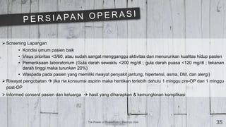 The Power of PowerPoint | thepopp.com 35
 Screening Lapangan
• Kondisi umum pasien baik
• Visus prioritas <3/60, atau sudah sangat mengganggu aktivitas dan menurunkan kualitas hidup pasien
• Pemeriksaan laboratorium (Gula darah sewaktu <200 mg/dl ; gula darah puasa <120 mg/dl ; tekanan
darah tinggi maka turunkan 20%)
• Waspada pada pasien yang memiliki riwayat penyakit jantung, hipertensi, asma, DM, dan alergi)
 Riwayat pengobatan  jika riw.konsumsi aspirin maka hentikan terlebih dahulu 1 minggu pre-OP dan 1 minggu
post-OP
 Informed consent pasien dan keluarga  hasil yang diharapkan & kemungkinan komplikasi
 