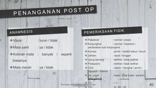 The Power of PowerPoint | thepopp.com 40
Visus : turun / tidak
Mata sakit : ya / tidak
Kotoran mata : banyak / seperti
biasanya
Mata merah : ya / tidak
 Palpebral : normal / ptosis
 Konjungtiva : normal / hiperemi /
perdarahan sub konjungtiva
 Kornea : jernih / sedikit kabut / keruh
 Jahitan : rapat / longgar
 Ujung benang : terlihat / tidak terlihat
 Prolapsiris : terlihat / tidak terlihat
 COA : dalam / dangkal / jernih /
hipopion / hifema
 Iris / pupil : bulat / tidak bulat / sentral /
tidak sentral
 IOL : + / -
 TIO : N / N+ / N-
 