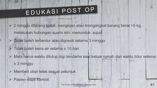 The Power of PowerPoint | thepopp.com 41
 2 minggu dilarang batuk, mengejan atau mengangkat barang berat >5 kg,
melakukan hubungan suami istri, menunduk, sujud
 Tidak boleh terbentur atau digosok selama 3 minggu
 Tidak boleh kena air selama ± 10 hari
 Mata harus selalu ditutup dop terutama saat keluar rumah dan waktu tidur selama
± 3 minggu
 Memberi obat tetes sesuai petunjuk
 Pasien wajib kontrol
 