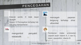 The Power of PowerPoint | thepopp.com 43
Katarak senilis  tidak dapat
dicegah
Upaya  Pencegahan terhadap hal-
hal yang memperberat :
mencegah paparan
langsung terhatap sinar
ultraviolet
mengontrol penyakit
metabolik
Pemberian intake antioksidan
(seperti asam vitamin A, C dan E),
lutein, zeaxanthin, vitamin B
 