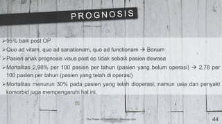 The Power of PowerPoint | thepopp.com 44
95% baik post OP
Quo ad vitam, quo ad sanationam, quo ad functionam  Bonam
Pasien anak prognosis visus post op tidak sebaik pasien dewasa
Mortalitas 2,98% per 100 pasien per tahun (pasien yang belum operasi)  2,78 per
100 pasien per tahun (pasien yang telah di operasi)
Mortalitas menurun 30% pada pasien yang telah dioperasi, namun usia dan penyakt
komorbid juga mempengaruhi hal ini.
 