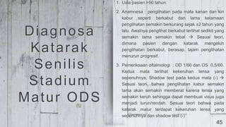 45
1. Usia pasien >50 tahun.
2. Anamnesa : penglihatan pada mata kanan dan kiri
kabur seperti berkabut dan lama kelamaan
penglihatan semakin berkurang sejak ±2 tahun yang
lalu. Awalnya penglihat berkabut terlihat sedikit yang
semakin lama semakin tebal  Sesuai teori,
dimana pasien dengan katarak mengeluh
penglihatan berkabut, berasap, tajam penglihatan
menurun progresif.
3. Pemeriksaan oftalmologi : OD 1/60 dan OS 0,5/60.
Kedua mata terlihat kekeruhan lensa yang
sepenuhnya, Shadow test pada kedua mata (-) 
Sesuai teori, bahwa penglihatan kabur semakin
lama akan semakin memberat karena lensa yang
semakin keruh sehingga dapat membuat visus juga
menjadi turun/rendah. Sesuai teori bahwa pada
katarak matur terdapat kekeruhan lensa yang
sepenuhnya dan shadow test (-)
Diagnosa
Katarak
Senilis
Stadium
Matur ODS
 