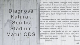 46
4. Pasien sering bertani, sehingga sering terpapar
panas matahari  Sesuai teori, bahwa radiasi sinar UV
dapat memicu terjadinya katarak. Radiasi sinar UV
tersebut dapat memicu radikal bebas, sehingga
menyebabkan oksidasi lipid membran dan denaturasi
protein yang dapat mempermudah kekeruhan pada
lensa mata.
5. Tatalaksana katarak pada pasien ini adalah rencana
dirujuk ke RS.Herlina untuk dilakukan pembedahan
SICS, karena sampai saat ini pembedahan merupakan
solusi terbaik untuk mengobati katarak dengan angka
keberhasilan mencapai + 95 %.
6. Prognosis pada pasien ini jika jadi dilakukan
pembedahan adalah ad bonam sesuai teori bahwa
95% prognosis pasien katarak yang dilakukan
pembedahan adalah baik.
Diagnosa
Katarak
Senilis
Stadium
Matur ODS
 