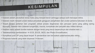 The Power of PowerPoint | thepopp.com 47
 Katarak adalah perubahan lensa mata yang menjadi keruh sehingga cahaya sulit mencapai retina.
 Katarak masih menjadi urutan kedua penyebab gangguan penglihatan dan urutan pertama kebutaan di dunia.
 Terjadi secara perlahan dan progresif, akibat proses degenerasi dan penuaan (jenis yang paling sering
dijumpai), bawaan lahir (katarak kongenital), trauma, komplikasi dari penyakit atau infeksi lainnya.
 Katarak matur adalah kondisi katarak dengan lensa yang keruh sepenuhnya dan shadow test (-).
 Tatalaksananya pembedahan  ICCE, ECCE, SICS, dan Phaco Emulsification.
 Komplikasi post OP yang dapat terjadi  pendarahan dan kerusakan pada kornea atau retina.
 Prognosis katarak yang telah dioperasi  Bonam.
 