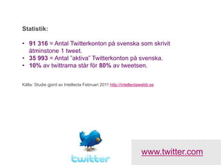 Statistik:

•  91 316 = Antal Twitterkonton på svenska som skrivit
   åtminstone 1 tweet.
•  35 993 = Antal ”aktiva” Twitterkonton på svenska.
•  10% av twittrarna står för 80% av tweetsen.


Källa: Studie gjord av Intellecta Februari 2011 http://intellectawebb.se




                                                                 www.twitter.com
 