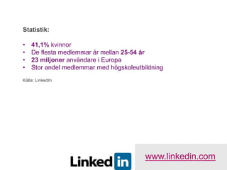 Statistik:

•    41,1% kvinnor
•    De flesta medlemmar är mellan 25-54 år
•    23 miljoner användare i Europa
•    Stor andel medlemmar med högskoleutbildning
Källa: LinkedIn




                                          www.linkedin.com
 