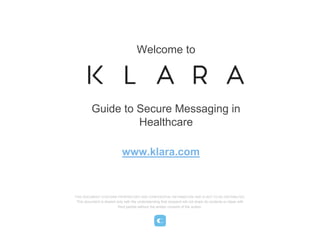 THIS DOCUMENT CONTAINS PROPRIETARY AND CONFIDENTIAL INFORMATION AND IS NOT TO BE DISTRIBUTED.
This document is shared only with the understanding that recipient will not share its contents or ideas with
third parties without the written consent of the author.
Guide to Secure Messaging in
Healthcare
Welcome to
www.klara.com
 