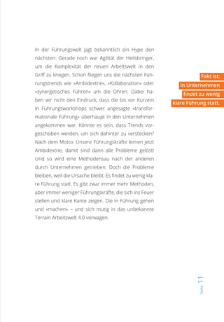 Seite11
In der Führungswelt jagt bekanntlich ein Hype den
nächsten: Gerade noch war Agilität der Heilsbringer,
um die Komplexität der neuen Arbeitswelt in den
Griff zu kriegen. Schon fliegen uns die nächsten Füh-
rungstrends wie »Ambidextrie«, »Kollaboration« oder
»synergetisches Führen« um die Ohren. Dabei ha-
ben wir nicht den Eindruck, dass die bis vor Kurzem
in Führungsworkshops schwer angesagte »transfor-
mationale Führung« überhaupt in den Unternehmen
angekommen war. Könnte es sein, dass Trends vor-
geschoben werden, um sich dahinter zu verstecken?
Nach dem Motto: Unsere Führungskräfte lernen jetzt
Ambidextrie, damit sind dann alle Probleme gelöst!
Und so wird eine Methodensau nach der anderen
durch Unternehmen getrieben. Doch die Probleme
bleiben, weil die Ursache bleibt: Es findet zu wenig kla-
re Führung statt. Es gibt zwar immer mehr Methoden,
aber immer weniger Führungskräfte, die sich ins Feuer
stellen und klare Kante zeigen. Die in Führung gehen
und »machen« – und sich mutig in das unbekannte
Terrain Arbeitswelt 4.0 vorwagen.
Fakt ist:
In Unternehmen
findet zu wenig
klare Führung statt.
 