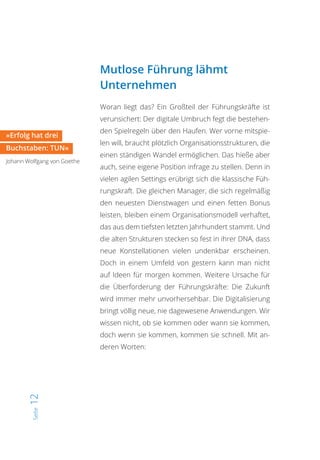 Seite12
Mutlose Führung lähmt
Unternehmen
Woran liegt das? Ein Großteil der Führungskräfte ist
verunsichert: Der digitale Umbruch fegt die bestehen-
den Spielregeln über den Haufen. Wer vorne mitspie-
len will, braucht plötzlich Organisationsstrukturen, die
einen ständigen Wandel ermöglichen. Das hieße aber
auch, seine eigene Position infrage zu stellen. Denn in
vielen agilen Settings erübrigt sich die klassische Füh-
rungskraft. Die gleichen Manager, die sich regelmäßig
den neuesten Dienstwagen und einen fetten Bonus
leisten, bleiben einem Organisationsmodell verhaftet,
das aus dem tiefsten letzten Jahrhundert stammt. Und
die alten Strukturen stecken so fest in ihrer DNA, dass
neue Konstellationen vielen undenkbar erscheinen.
Doch in einem Umfeld von gestern kann man nicht
auf Ideen für morgen kommen. Weitere Ursache für
die Überforderung der Führungskräfte: Die Zukunft
wird immer mehr unvorhersehbar. Die Digitalisierung
bringt völlig neue, nie dagewesene Anwendungen. Wir
wissen nicht, ob sie kommen oder wann sie kommen,
doch wenn sie kommen, kommen sie schnell. Mit an-
deren Worten:
»Erfolg hat drei
Buchstaben: TUN«
Johann Wolfgang von Goethe
 