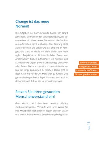 Seite13
Change ist das neue
Normal!
Die Aufgaben der Führungskräfte haben sich längst
gewandelt. Sie müssen den Veränderungsprozess vo-
rantreiben, nicht blockieren. Sie müssen alte Struktu-
ren aufbrechen, nicht festhalten. Aber Führung steht
auf der Bremse. Die Steigerung der Effizienz im Kern-
geschäft steht im Battle mit dem Bilden von mehr
agilen Projektteams. Unterschiedliche Denk- und
Arbeitsweisen prallen aufeinander. Die Kunden- und
Marktanforderungen ändern sich ständig. Druck von
allen Seiten. Da kann man sich schon mal darein ret-
ten, die Dinge kompliziert zu machen. Dabei geht es
doch nach wie vor darum, Menschen zu führen. Und
genau deswegen bleibt Regel Nummer eins auch in
der Arbeitswelt 4.0 so, wie sie schon immer war:
Setzen Sie Ihren gesunden
Menschenverstand ein!
Ganz deutlich wird dies beim neuesten Mythos
»Selbstorganisation«. Verkauft wird uns: Wenn Sie
Ihre Mitarbeiter nach eigenen Regeln arbeiten lassen
und sie mit Freiheiten und Entscheidungsbefugnissen
In einem Umfeld
von gestern kann
man nicht auf Ideen
für morgen kommen.
 